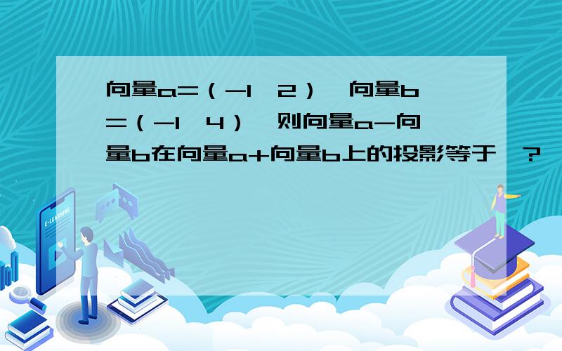 向量a=（-1,2）,向量b=（-1,4）,则向量a-向量b在向量a+向量b上的投影等于、?