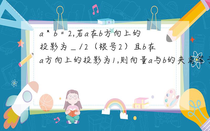 a＊b＝2,若a在b方向上的投影为＿/2（根号2）且b在a方向上的投影为1,则向量a与b的夹角等于?...a＊b＝2,若a在b方向上的投影为＿/2（根号2）且b在a方向上的投影为1,则向量a与b的夹角等于?而不是