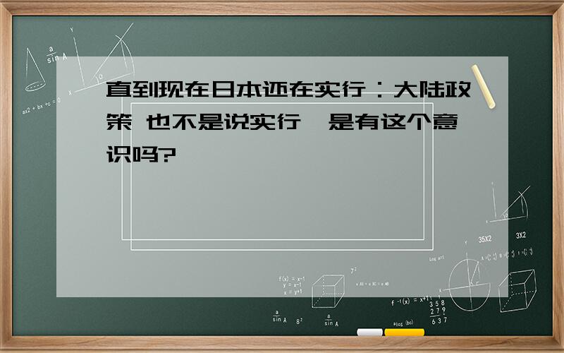 直到现在日本还在实行：大陆政策 也不是说实行,是有这个意识吗?