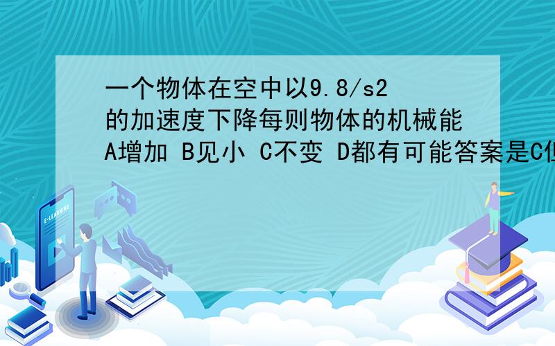 一个物体在空中以9.8/s2的加速度下降每则物体的机械能A增加 B见小 C不变 D都有可能答案是C但我认为答案错了,因为各地的重力加速度不一样,当g大于9.8,则机械能减少,g小于9.8则增加 各位认为