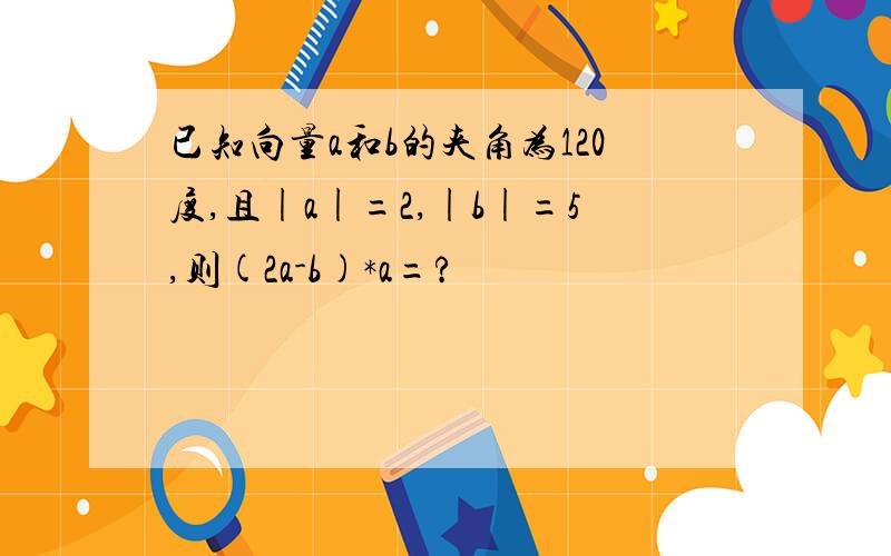 已知向量a和b的夹角为120度,且|a|=2,|b|=5,则(2a-b)*a=?