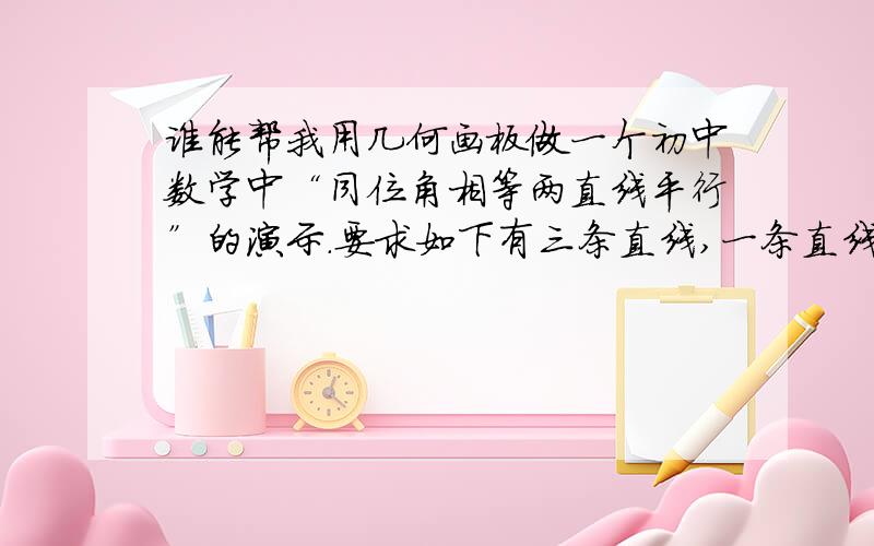 谁能帮我用几何画板做一个初中数学中“同位角相等两直线平行”的演示.要求如下有三条直线,一条直线是墙体的边缘（直线c）,应该是垂直并且是固定不动的.另外有直线a和直线b,当给直线a