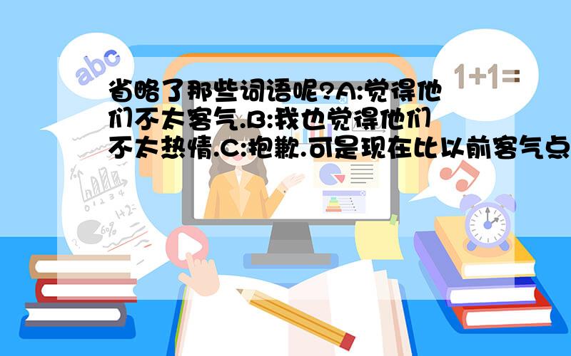 省略了那些词语呢?A:觉得他们不太客气.B:我也觉得他们不太热情.C:抱歉.可是现在比以前客气点儿了.以前更不客气.最后面的句子是我觉得 好像 原来的句子是 “以前 比 现在 更