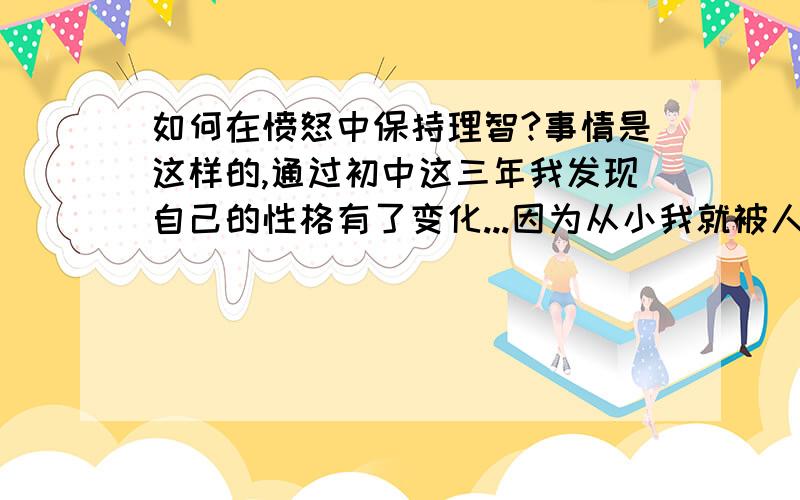 如何在愤怒中保持理智?事情是这样的,通过初中这三年我发现自己的性格有了变化...因为从小我就被人鄙视被人侮辱欺负,委屈事特别多（不是说自己可怜..反正童年很不幸福就是了）...所以