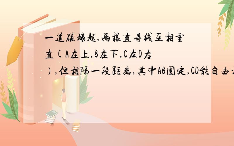 一道磁场题,两根直导线互相垂直(A在上,B在下,C左D右）,但相隔一段距离,其中AB固定,CD能自由活动,当通入电流时（方向B-A,C- D）,导线CD怎么转动和移动?答案是CD沿逆时针转动,同时靠近导线AB