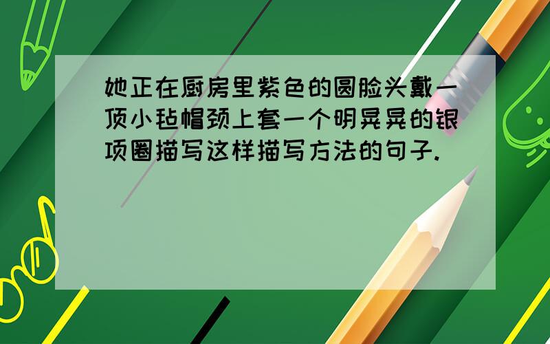 她正在厨房里紫色的圆脸头戴一顶小毡帽颈上套一个明晃晃的银项圈描写这样描写方法的句子.