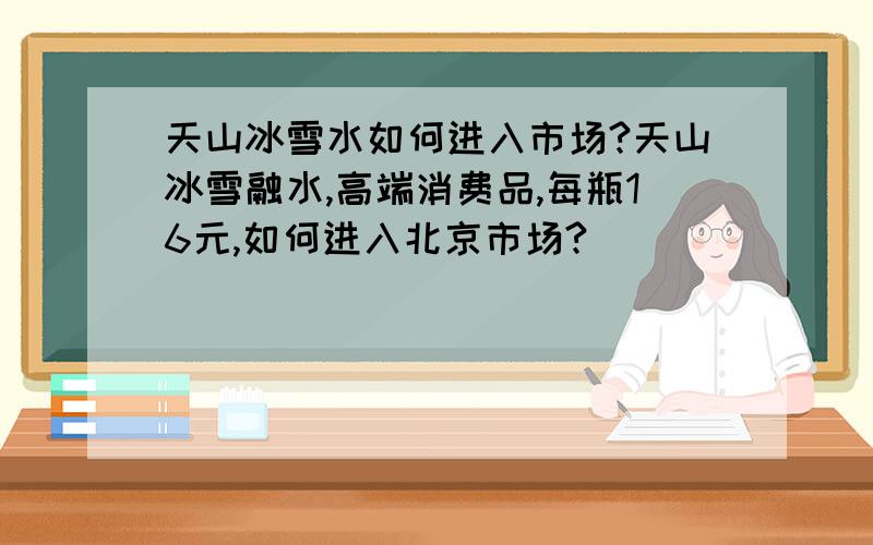 天山冰雪水如何进入市场?天山冰雪融水,高端消费品,每瓶16元,如何进入北京市场?