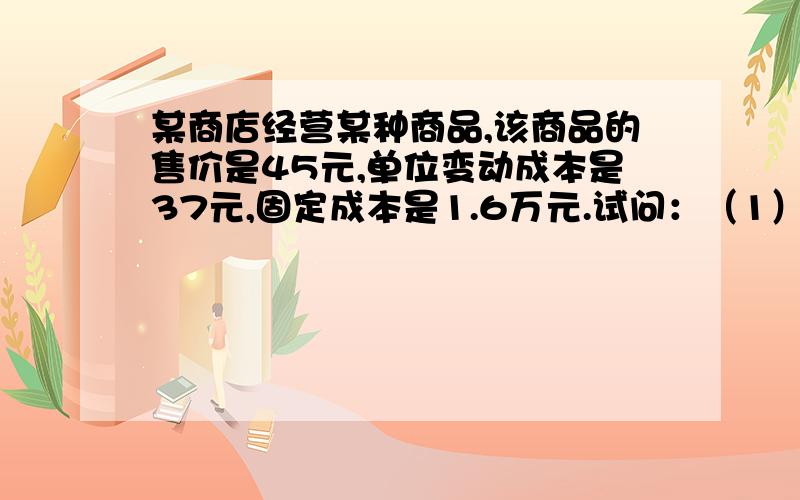 某商店经营某种商品,该商品的售价是45元,单位变动成本是37元,固定成本是1.6万元.试问：（1）该商品销售达到何种程度才不至于亏本：（2）如果需实现利润0.8万元,销售量需达到多少?清楚.