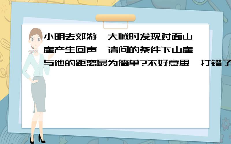 小明去郊游,大喊时发现对面山崖产生回声,请问的条件下山崖与他的距离最为简单?不好意思,打错了.应该是:请问当时的条件下,如何计算山崖与他的距离最为简单