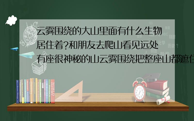 云雾围绕的大山里面有什么生物居住着?和朋友去爬山看见远处有座很神秘的山云雾围绕把整座山都遮住,我们去那座山探险,一路爬到山中间有一座城市但是没有人云雾也包围了城市,我们却爬