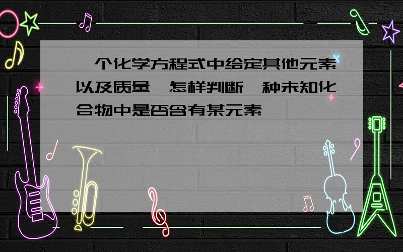 一个化学方程式中给定其他元素以及质量,怎样判断一种未知化合物中是否含有某元素