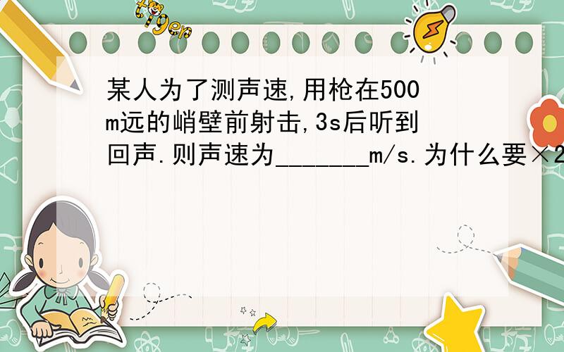 某人为了测声速,用枪在500m远的峭壁前射击,3s后听到回声.则声速为_______m/s.为什么要×2,具体点的 到我懂了为止