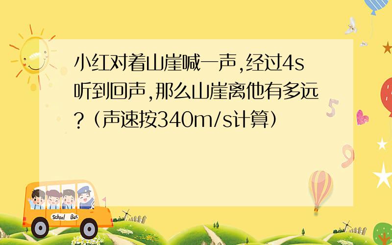 小红对着山崖喊一声,经过4s听到回声,那么山崖离他有多远?（声速按340m/s计算）