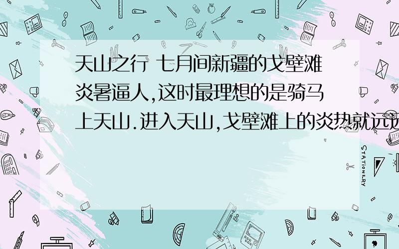 天山之行 七月间新疆的戈壁滩炎暑逼人,这时最理想的是骑马上天山.进入天山,戈壁滩上的炎热就远远的被撇在后边,迎面送来的雪山寒气,立刻使你感到像秋天似的凉爽.蓝天衬着高耸的巨大的