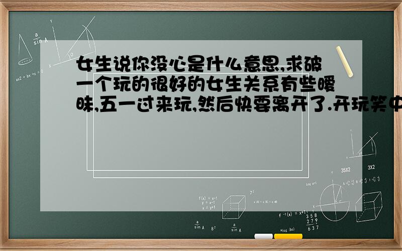 女生说你没心是什么意思,求破一个玩的很好的女生关系有些暧昧,五一过来玩,然后快要离开了.开玩笑中她说难怪你没女朋友,我突然说了一句,你试一试,不知道她有没有反应过来,她就问你刚