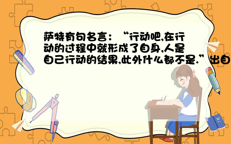 萨特有句名言：“行动吧,在行动的过程中就形成了自身,人是自己行动的结果,此外什么都不是.”出自他的因为是写论文的参考文献,所以需要具体出自哪部作品,哪个出版社、哪个年月出版的