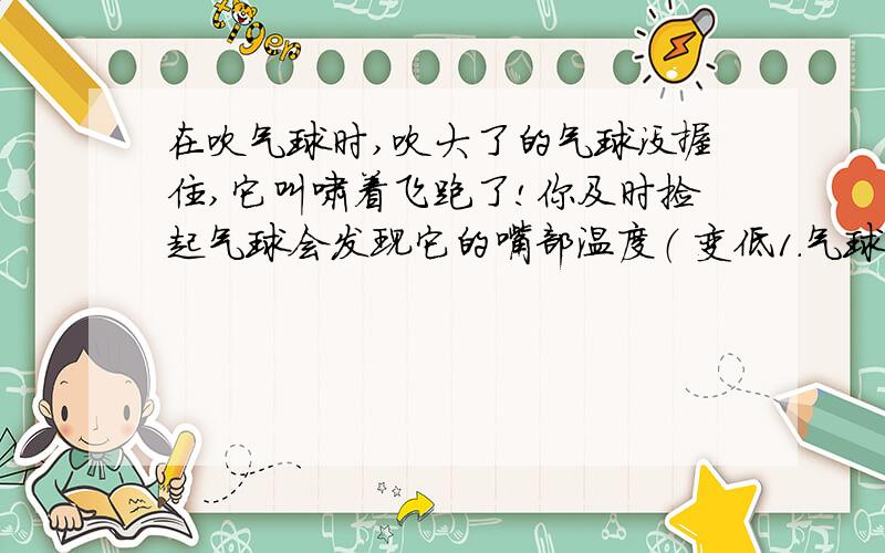 在吹气球时,吹大了的气球没握住,它叫啸着飞跑了!你及时捡起气球会发现它的嘴部温度（ 变低1.气球内的空气对谁做功?（外面空气/气球）2.为什么嘴部温度上升?再问一个问题,火箭飞天,空气