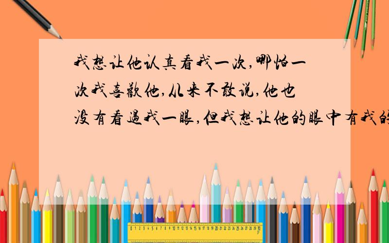 我想让他认真看我一次,哪怕一次我喜欢他,从来不敢说,他也没有看过我一眼,但我想让他的眼中有我的影子,哪怕是我光辉的一面,就算只能让他看到我的背后,也再所不惜.所以我拼命的学习,这