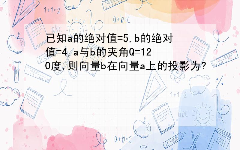 已知a的绝对值=5,b的绝对值=4,a与b的夹角Q=120度,则向量b在向量a上的投影为?