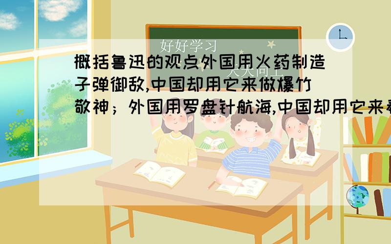 概括鲁迅的观点外国用火药制造子弹御敌,中国却用它来做爆竹敬神；外国用罗盘针航海,中国却用它来看风水；外国用鸦片看病