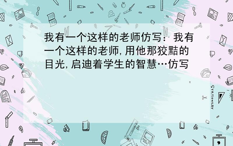 我有一个这样的老师仿写：我有一个这样的老师,用他那狡黠的目光,启迪着学生的智慧…仿写