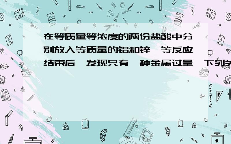 在等质量等浓度的两份盐酸中分别放入等质量的铝和锌,等反应结束后,发现只有一种金属过量,下列关于产生氢气的说法中正确的是A铝产生的氢气一定比锌多B两者可能一样多C铝产生的氢气一