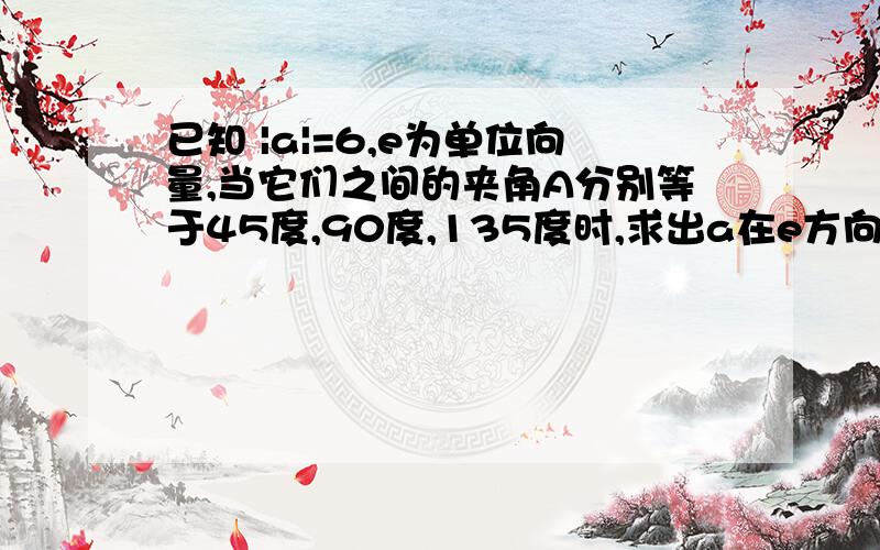 已知 |a|=6,e为单位向量,当它们之间的夹角A分别等于45度,90度,135度时,求出a在e方向上的投影.