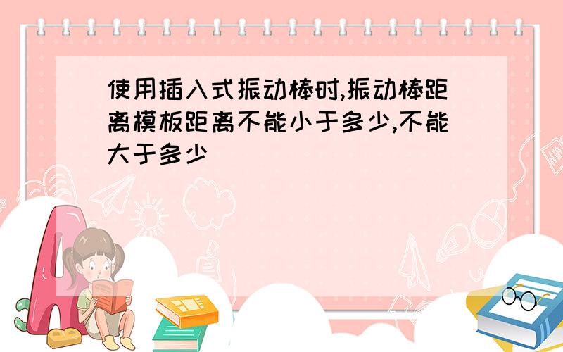 使用插入式振动棒时,振动棒距离模板距离不能小于多少,不能大于多少