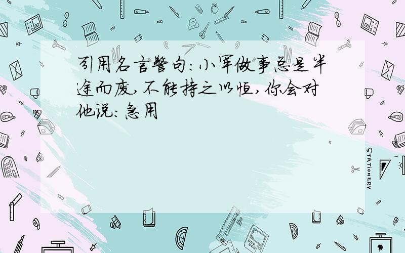 引用名言警句：小军做事总是半途而废,不能持之以恒,你会对他说：急用