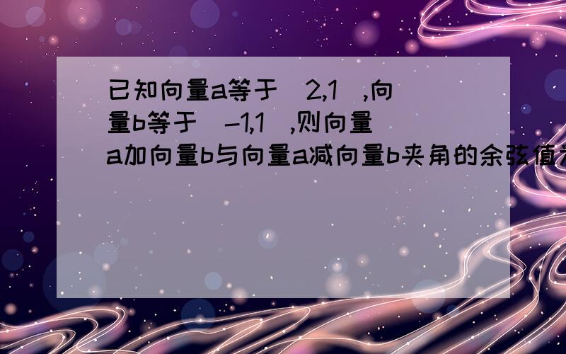 已知向量a等于（2,1）,向量b等于（-1,1）,则向量a加向量b与向量a减向量b夹角的余弦值为?