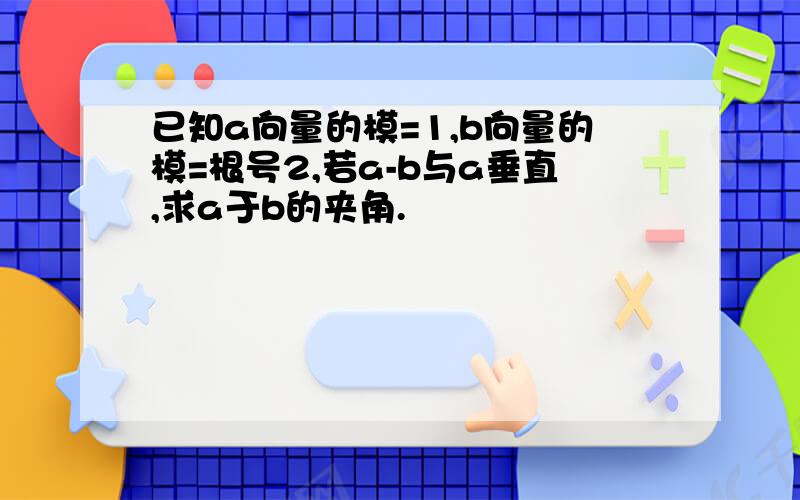 已知a向量的模=1,b向量的模=根号2,若a-b与a垂直,求a于b的夹角.