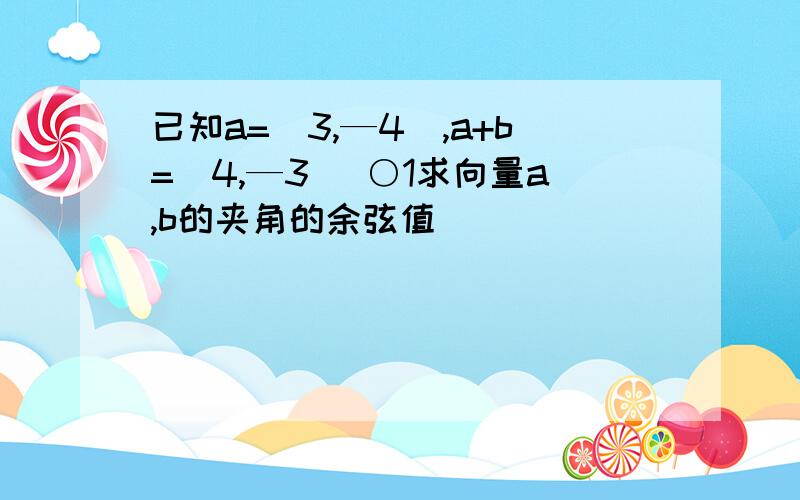 已知a=（3,—4）,a+b=(4,—3) ○1求向量a,b的夹角的余弦值