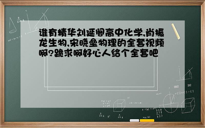 谁有精华刘延阁高中化学,肖振龙生物,宋晓垒物理的全套视频啊?跪求啊好心人给个全套吧