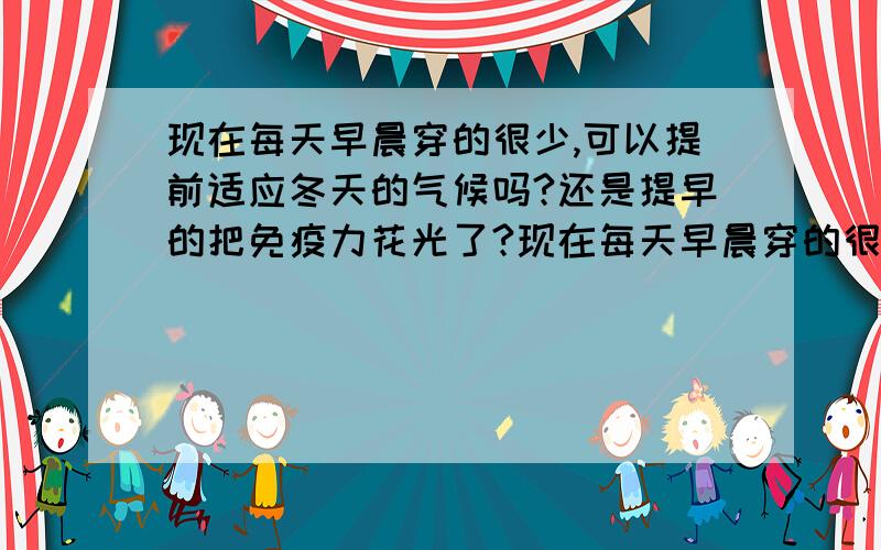 现在每天早晨穿的很少,可以提前适应冬天的气候吗?还是提早的把免疫力花光了?现在每天早晨穿的很少,可以提前适应冬天的气候吗?还是提早的把免疫力花光了?预防感冒有什么妙招呢?