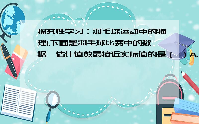 探究性学习：羽毛球运动中的物理1.下面是羽毛球比赛中的数据,估计值数最接近实际值的是（ ）A.比赛场地的适宜温度为37℃B.羽毛球场地长约为20mC.一个羽毛球的质量约为30gD.被击打的羽毛