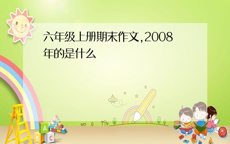 六年级上册期末作文,2008年的是什么