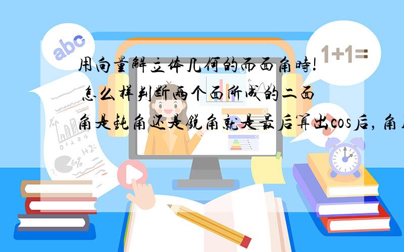 用向量解立体几何的而面角时! 怎么样判断两个面所成的二面角是钝角还是锐角就是最后算出cos后，角用反三角表示！是写成arccos还是π-arccos