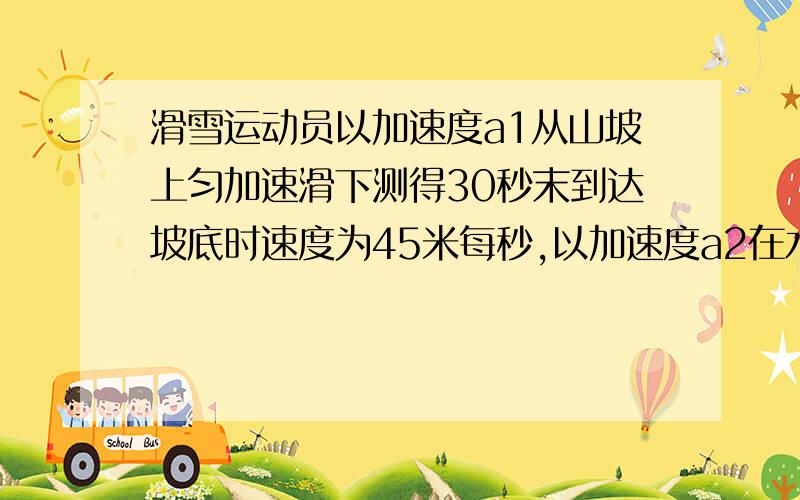 滑雪运动员以加速度a1从山坡上匀加速滑下测得30秒末到达坡底时速度为45米每秒,以加速度a2在水平面上滑行20s停止,求a1和a2大小的比值