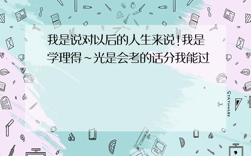 我是说对以后的人生来说!我是学理得~光是会考的话分我能过