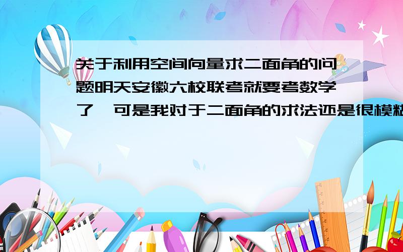 关于利用空间向量求二面角的问题明天安徽六校联考就要考数学了、可是我对于二面角的求法还是很模糊.可以说我的空间响亮就没有学好、请各位大神告诉我如何利用空间向量求二面角.建