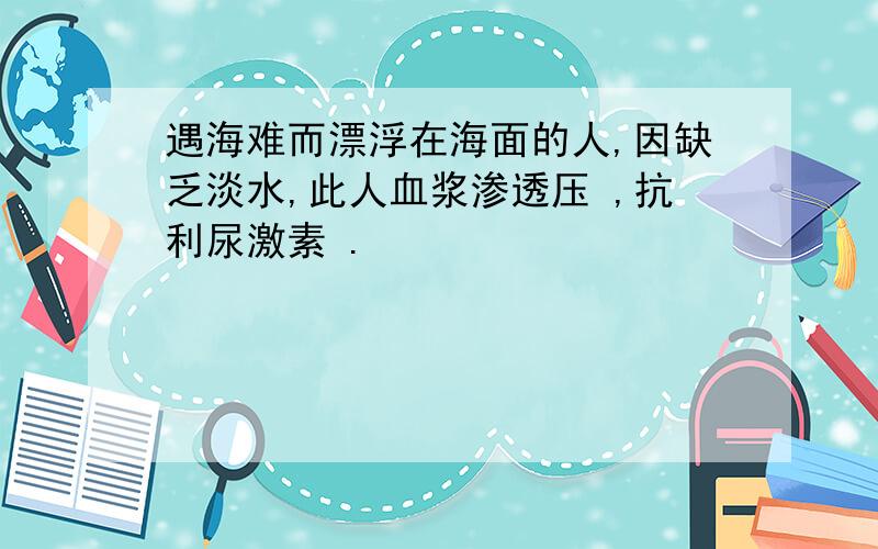 遇海难而漂浮在海面的人,因缺乏淡水,此人血浆渗透压 ,抗利尿激素 .