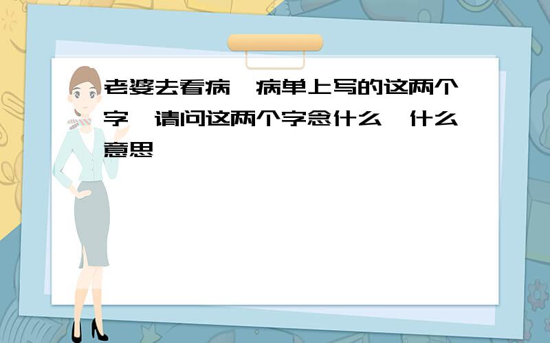 老婆去看病,病单上写的这两个字,请问这两个字念什么,什么意思