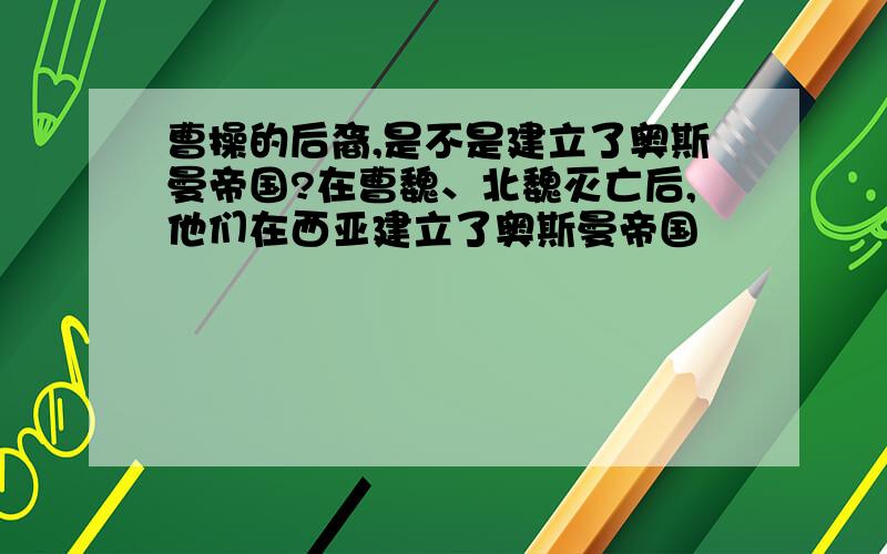 曹操的后裔,是不是建立了奥斯曼帝国?在曹魏、北魏灭亡后,他们在西亚建立了奥斯曼帝国