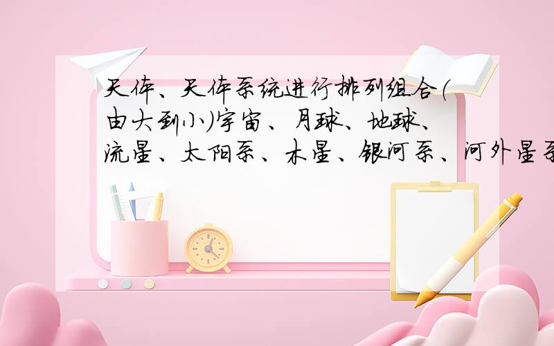 天体、天体系统进行排列组合（由大到小）宇宙、月球、地球、流星、太阳系、木星、银河系、河外星系、恒星集团（2000亿颗恒星）