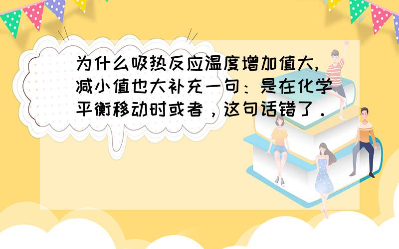 为什么吸热反应温度增加值大,减小值也大补充一句：是在化学平衡移动时或者，这句话错了。