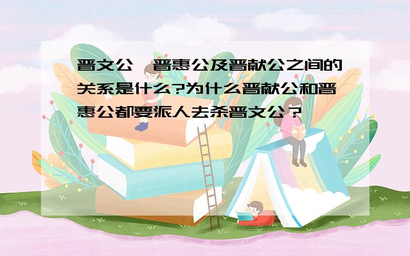 晋文公,晋惠公及晋献公之间的关系是什么?为什么晋献公和晋惠公都要派人去杀晋文公？