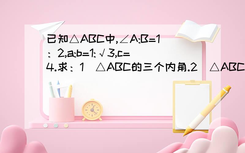 已知△ABC中,∠A:B=1：2,a:b=1:√3,c=4.求：1）△ABC的三个内角.2）△ABC的面积S△ABC