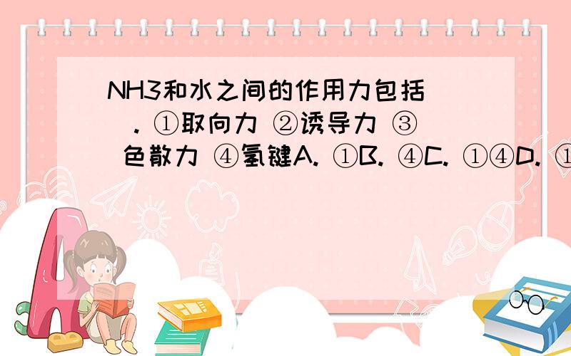 NH3和水之间的作用力包括（）. ①取向力 ②诱导力 ③ 色散力 ④氢键A. ①B. ④C. ①④D. ①②③④