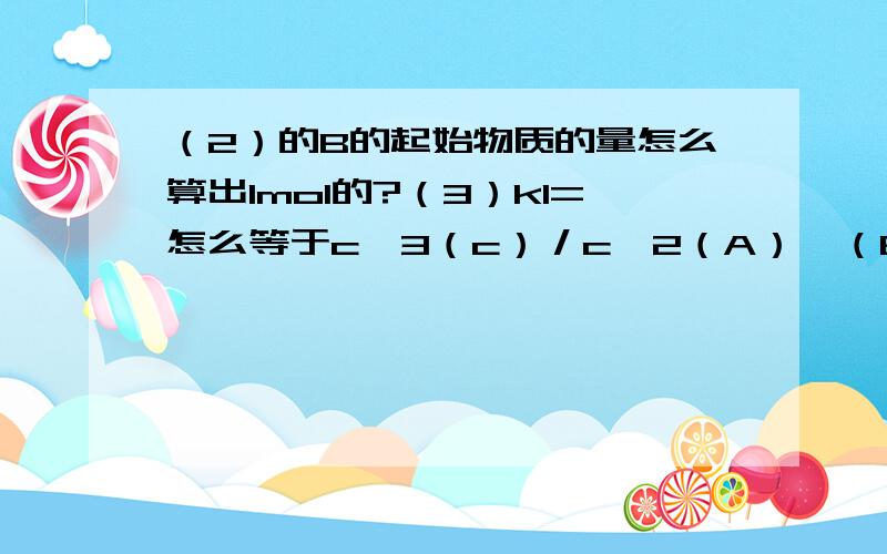 （2）的B的起始物质的量怎么算出1mol的?（3）k1=怎么等于c^3（c）／c^2（A）•（B）的?下面的大小又怎么得到的?补充图片