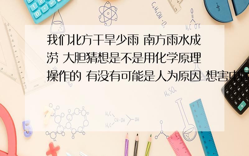 我们北方干旱少雨 南方雨水成涝 大胆猜想是不是用化学原理操作的 有没有可能是人为原因 想害中国人民?